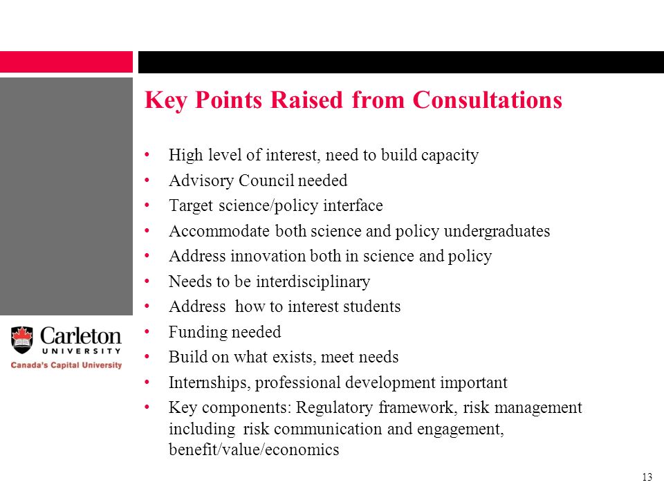 13 Key Points Raised from Consultations High level of interest, need to build capacity Advisory Council needed Target science/policy interface Accommodate both science and policy undergraduates Address innovation both in science and policy Needs to be interdisciplinary Address how to interest students Funding needed Build on what exists, meet needs Internships, professional development important Key components: Regulatory framework, risk management including risk communication and engagement, benefit/value/economics
