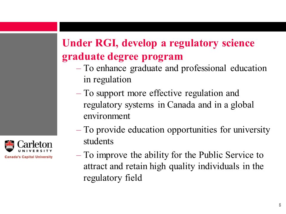 8 Under RGI, develop a regulatory science graduate degree program –To enhance graduate and professional education in regulation –To support more effective regulation and regulatory systems in Canada and in a global environment –To provide education opportunities for university students –To improve the ability for the Public Service to attract and retain high quality individuals in the regulatory field