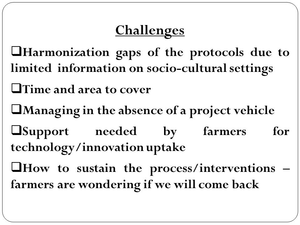Challenges  Harmonization gaps of the protocols due to limited information on socio-cultural settings  Time and area to cover  Managing in the absence of a project vehicle  Support needed by farmers for technology/innovation uptake  How to sustain the process/interventions – farmers are wondering if we will come back