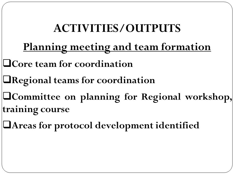 ACTIVITIES/OUTPUTS Planning meeting and team formation  Core team for coordination  Regional teams for coordination  Committee on planning for Regional workshop, training course  Areas for protocol development identified