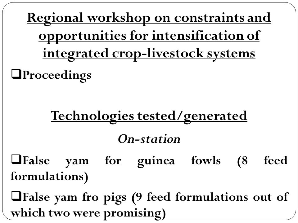 Regional workshop on constraints and opportunities for intensification of integrated crop-livestock systems  Proceedings Technologies tested/generated On-station  False yam for guinea fowls (8 feed formulations)  False yam fro pigs (9 feed formulations out of which two were promising)