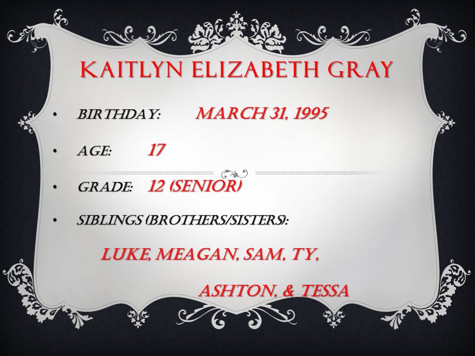 KAITLYN ELIZABETH GRAY BIRTHDAY: MARCH 31, 1995 BIRTHDAY: MARCH 31, 1995 AGE: 17 AGE: 17 GRADE: 12 (senior) GRADE: 12 (senior) SIBLINGS (brothers/sisters): SIBLINGS (brothers/sisters): LUKE, MEAGAN, SAM, TY, ASHTON, & TESSA