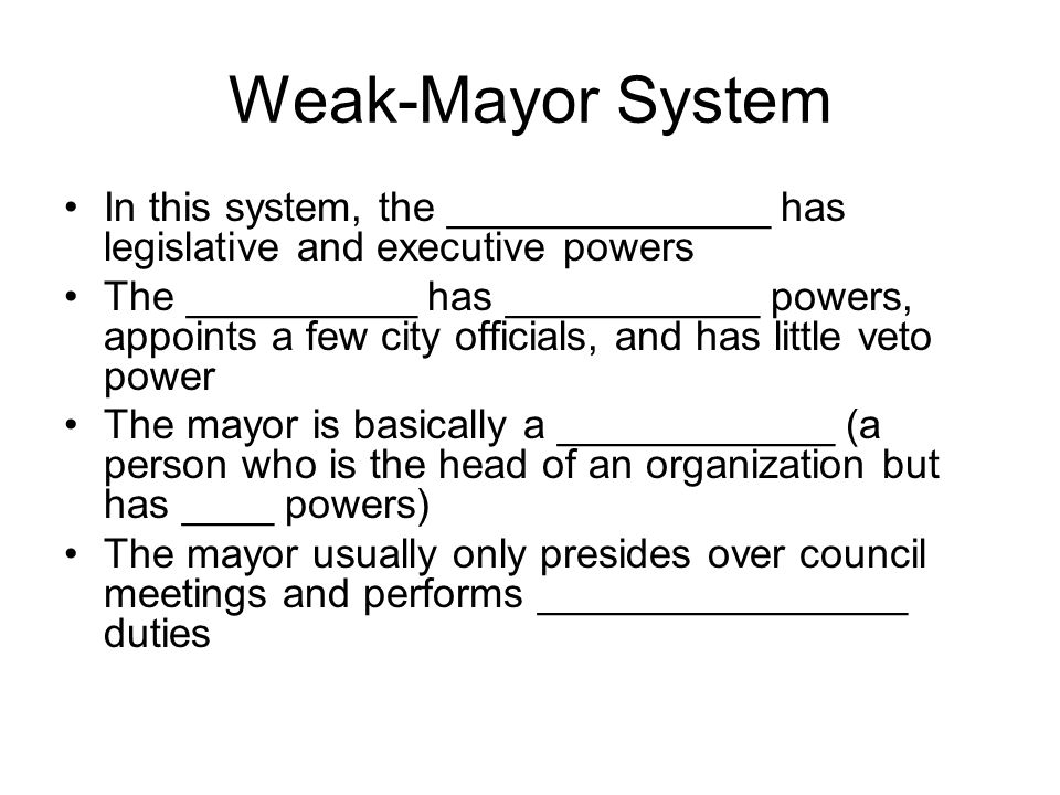 Weak-Mayor System In this system, the ______________ has legislative and executive powers The __________ has ___________ powers, appoints a few city officials, and has little veto power The mayor is basically a ____________ (a person who is the head of an organization but has ____ powers) The mayor usually only presides over council meetings and performs ________________ duties