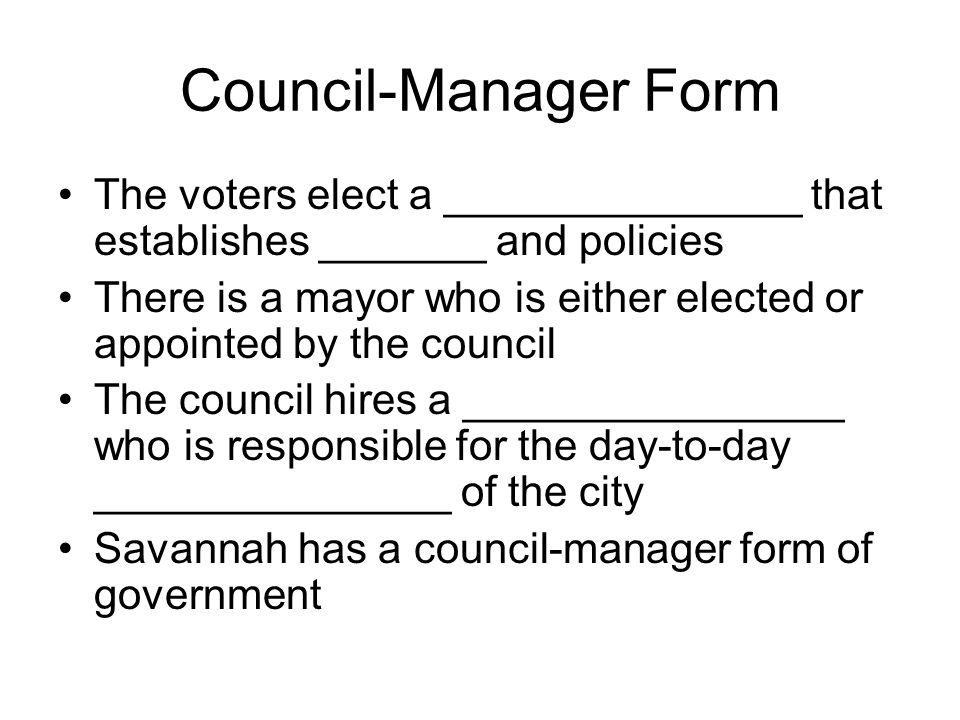 Council-Manager Form The voters elect a _______________ that establishes _______ and policies There is a mayor who is either elected or appointed by the council The council hires a ________________ who is responsible for the day-to-day _______________ of the city Savannah has a council-manager form of government