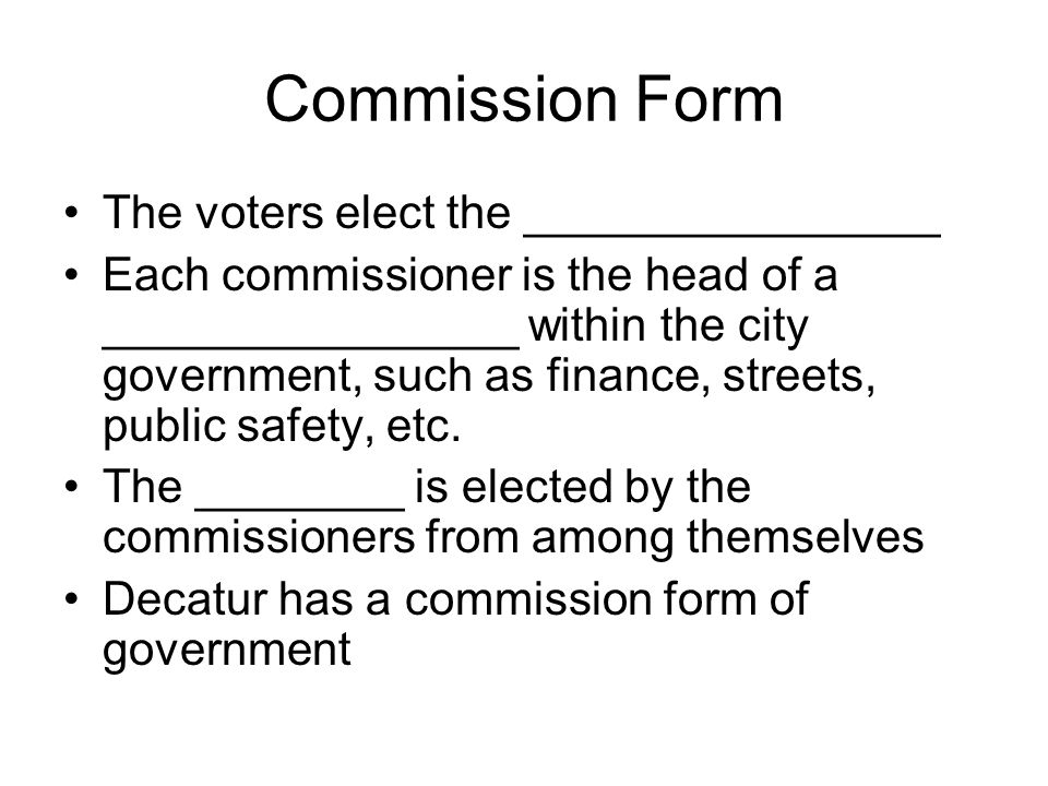 Commission Form The voters elect the ________________ Each commissioner is the head of a ________________ within the city government, such as finance, streets, public safety, etc.
