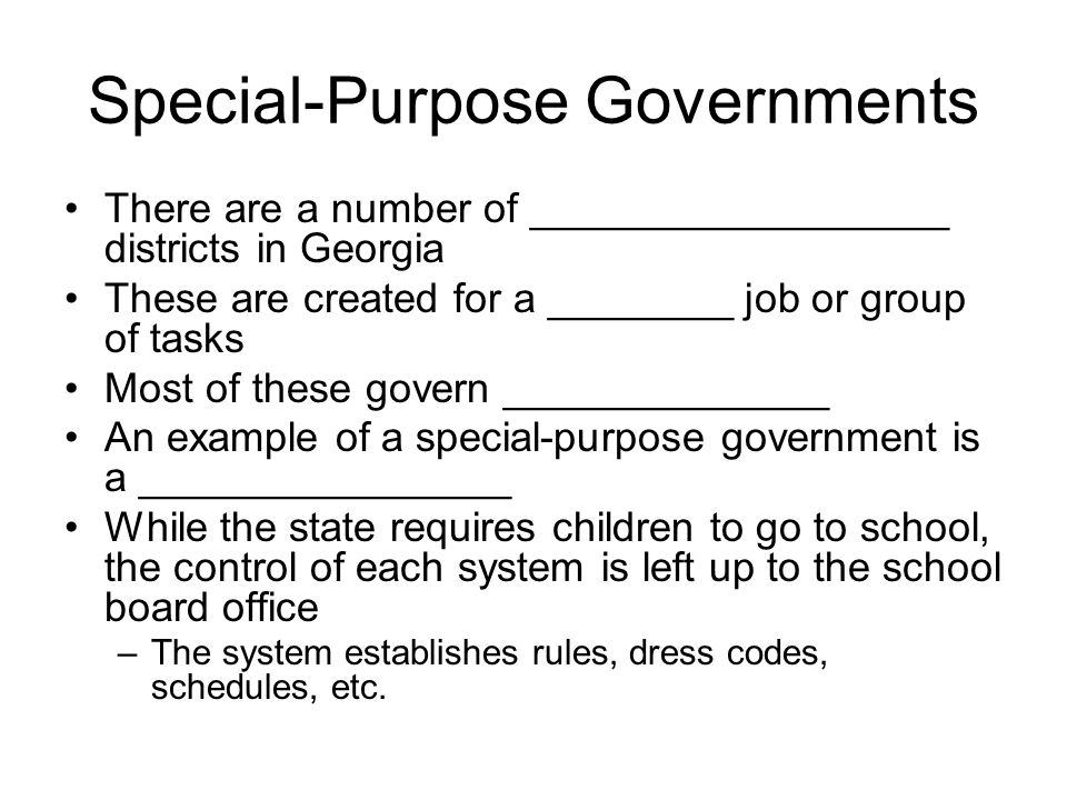 Special-Purpose Governments There are a number of __________________ districts in Georgia These are created for a ________ job or group of tasks Most of these govern ______________ An example of a special-purpose government is a ________________ While the state requires children to go to school, the control of each system is left up to the school board office –The system establishes rules, dress codes, schedules, etc.