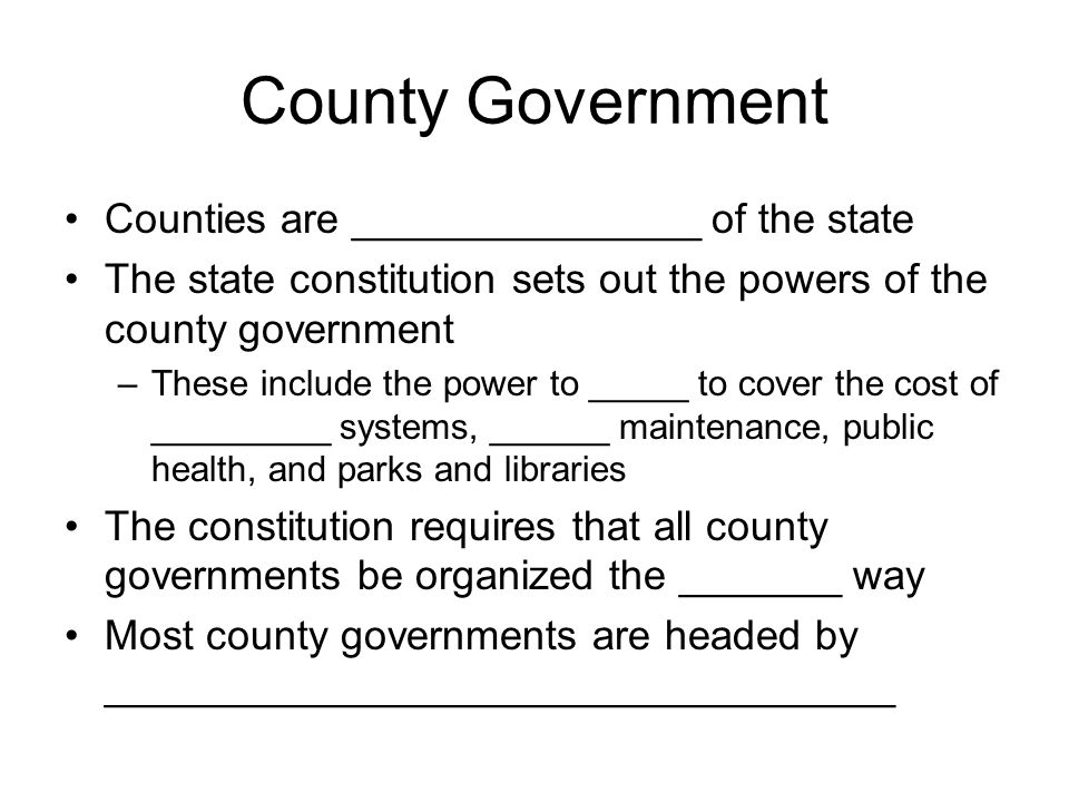 County Government Counties are _______________ of the state The state constitution sets out the powers of the county government –These include the power to _____ to cover the cost of _________ systems, ______ maintenance, public health, and parks and libraries The constitution requires that all county governments be organized the _______ way Most county governments are headed by __________________________________