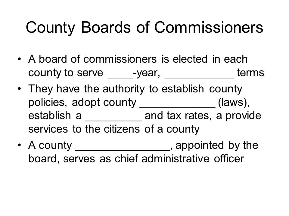 County Boards of Commissioners A board of commissioners is elected in each county to serve ____-year, ___________ terms They have the authority to establish county policies, adopt county ____________ (laws), establish a _________ and tax rates, a provide services to the citizens of a county A county _______________, appointed by the board, serves as chief administrative officer