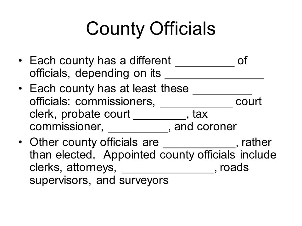 County Officials Each county has a different _________ of officials, depending on its _______________ Each county has at least these _________ officials: commissioners, ___________ court clerk, probate court ________, tax commissioner, _________, and coroner Other county officials are ___________, rather than elected.