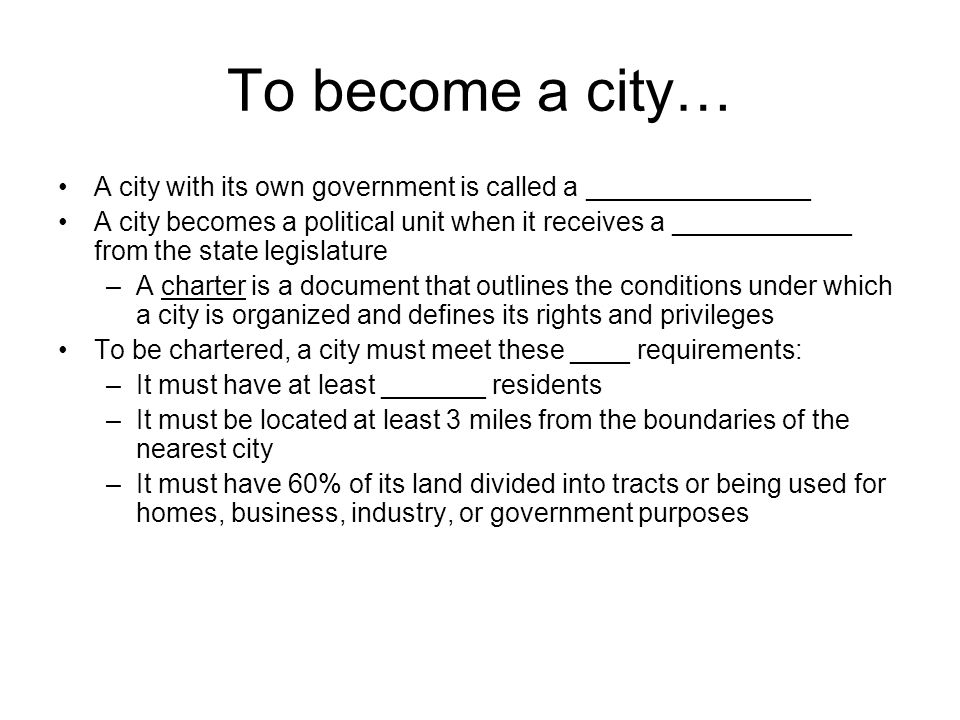 To become a city… A city with its own government is called a _______________ A city becomes a political unit when it receives a ____________ from the state legislature –A charter is a document that outlines the conditions under which a city is organized and defines its rights and privileges To be chartered, a city must meet these ____ requirements: –It must have at least _______ residents –It must be located at least 3 miles from the boundaries of the nearest city –It must have 60% of its land divided into tracts or being used for homes, business, industry, or government purposes