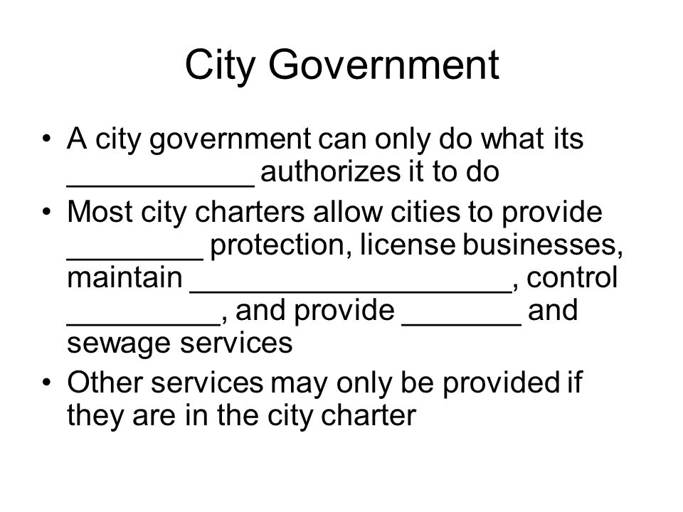 City Government A city government can only do what its ___________ authorizes it to do Most city charters allow cities to provide ________ protection, license businesses, maintain ___________________, control _________, and provide _______ and sewage services Other services may only be provided if they are in the city charter