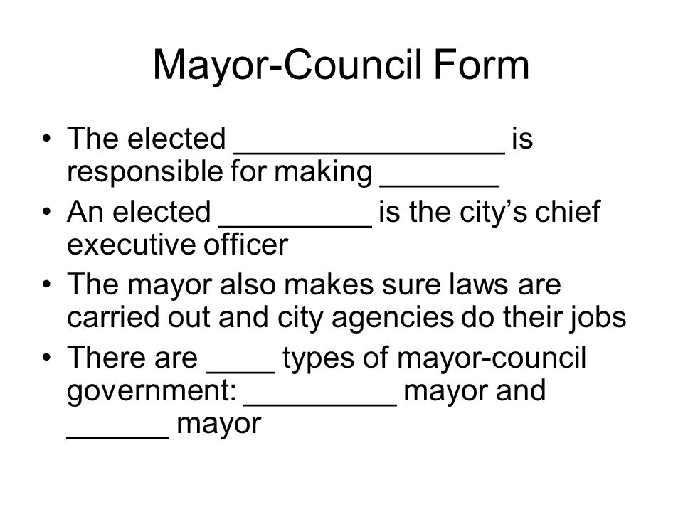 Mayor-Council Form The elected ________________ is responsible for making _______ An elected _________ is the city’s chief executive officer The mayor also makes sure laws are carried out and city agencies do their jobs There are ____ types of mayor-council government: _________ mayor and ______ mayor