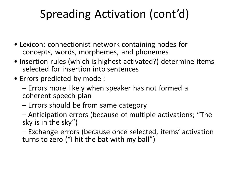 Spreading Activation (cont’d) Lexicon: connectionist network containing nodes for concepts, words, morphemes, and phonemes Insertion rules (which is highest activated ) determine items selected for insertion into sentences Errors predicted by model: – Errors more likely when speaker has not formed a coherent speech plan – Errors should be from same category – Anticipation errors (because of multiple activations; The sky is in the sky ) – Exchange errors (because once selected, items’ activation turns to zero ( I hit the bat with my ball )