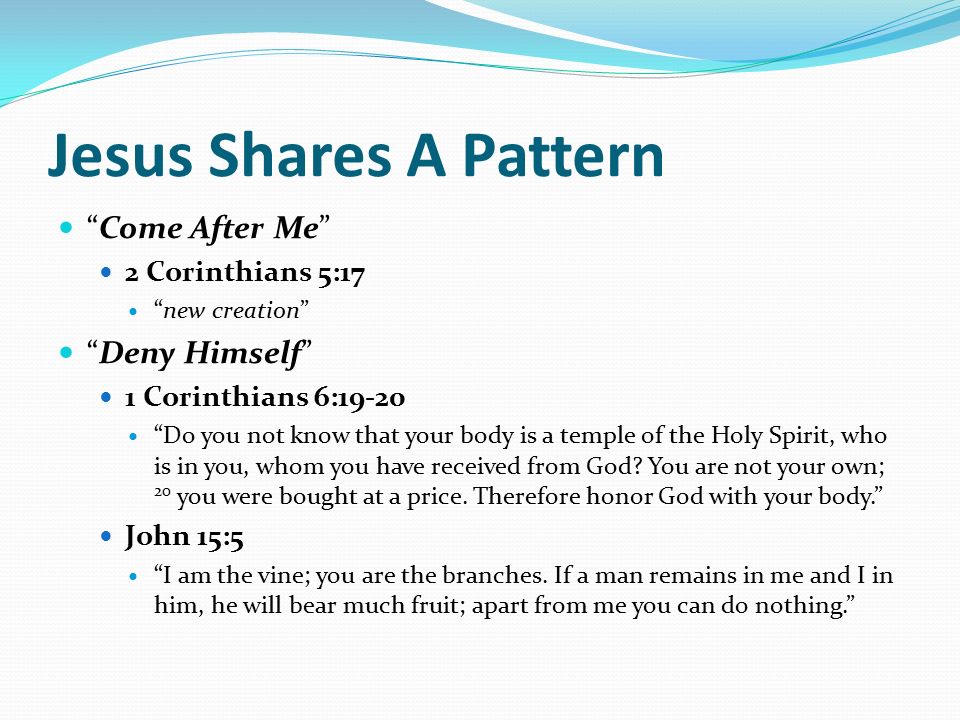 Jesus Shares A Pattern Come After Me 2 Corinthians 5:17 new creation Deny Himself 1 Corinthians 6:19-20 Do you not know that your body is a temple of the Holy Spirit, who is in you, whom you have received from God.