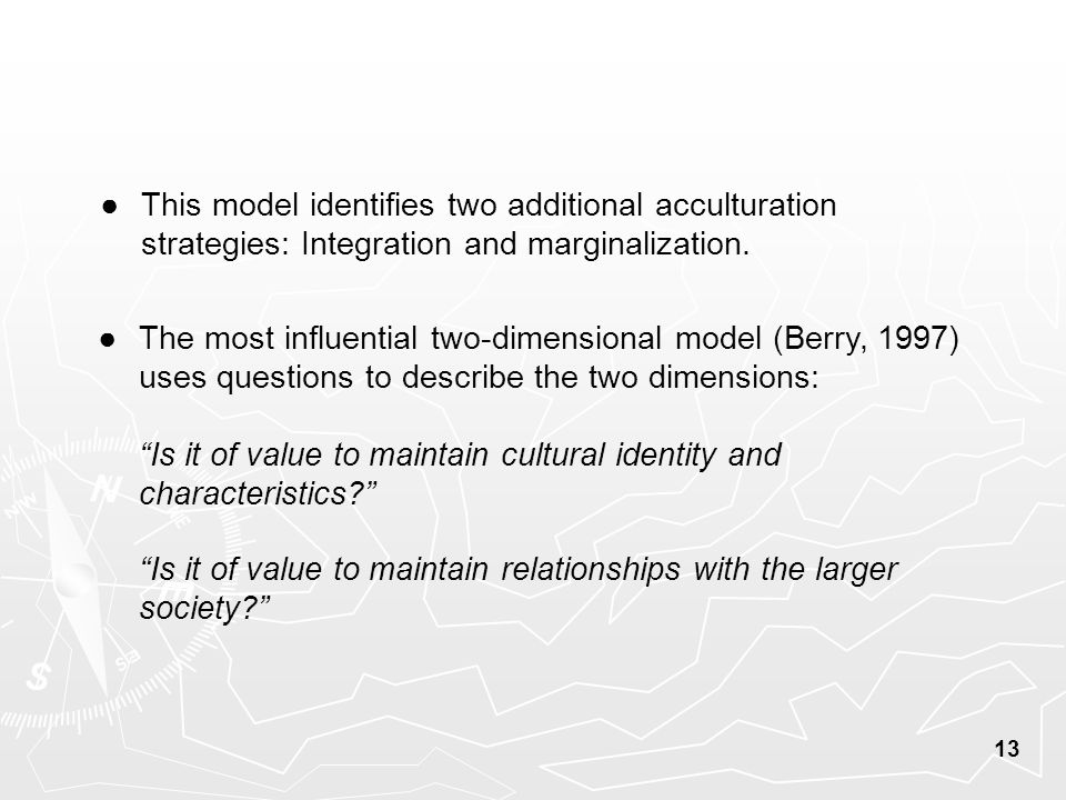 13 ● The most influential two-dimensional model (Berry, 1997) uses questions to describe the two dimensions: Is it of value to maintain cultural identity and characteristics Is it of value to maintain relationships with the larger society ● This model identifies two additional acculturation strategies: Integration and marginalization.