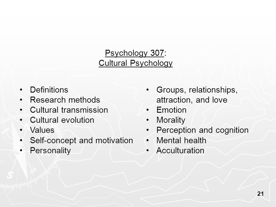 Psychology 307: Cultural Psychology Definitions Research methods Cultural transmission Cultural evolution Values Self-concept and motivation Personality Groups, relationships, attraction, and love Emotion Morality Perception and cognition Mental health Acculturation 21