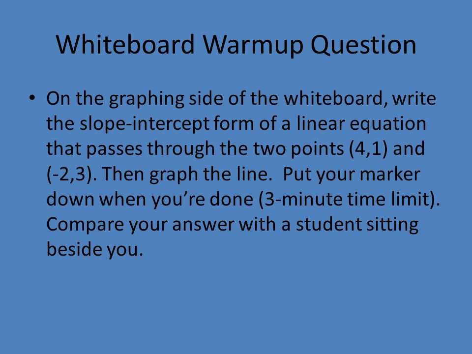 Whiteboard Warmup Question On the graphing side of the whiteboard, write the slope-intercept form of a linear equation that passes through the two points (4,1) and (-2,3).