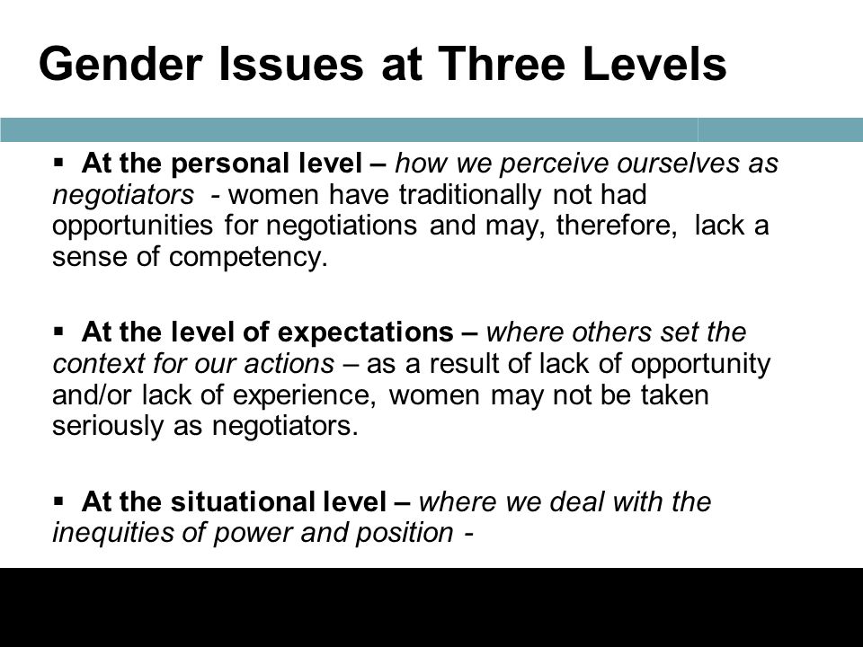 Gender Issues at Three Levels  At the personal level – how we perceive ourselves as negotiators - women have traditionally not had opportunities for negotiations and may, therefore, lack a sense of competency.