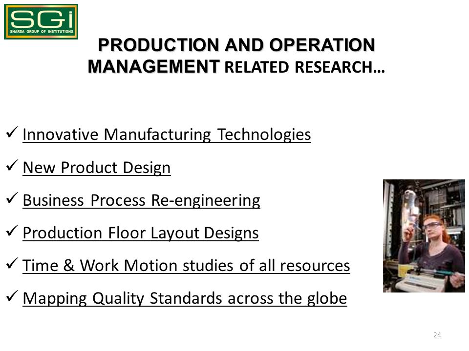 PRODUCTION AND OPERATION MANAGEMENT PRODUCTION AND OPERATION MANAGEMENT RELATED RESEARCH… Innovative Manufacturing Technologies New Product Design Business Process Re-engineering Production Floor Layout Designs Time & Work Motion studies of all resources Mapping Quality Standards across the globe 24