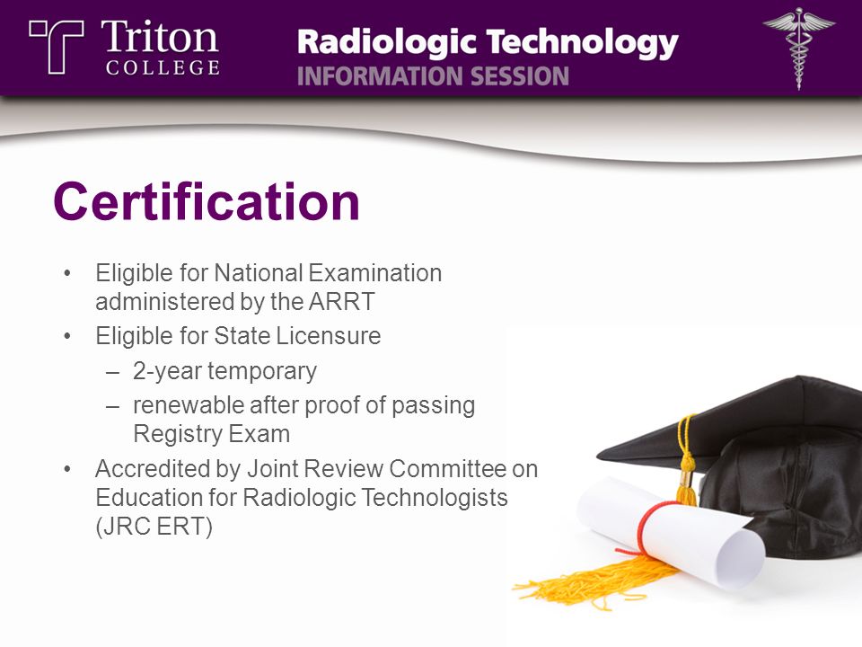 Certification Eligible for National Examination administered by the ARRT Eligible for State Licensure –2-year temporary –renewable after proof of passing Registry Exam Accredited by Joint Review Committee on Education for Radiologic Technologists (JRC ERT)