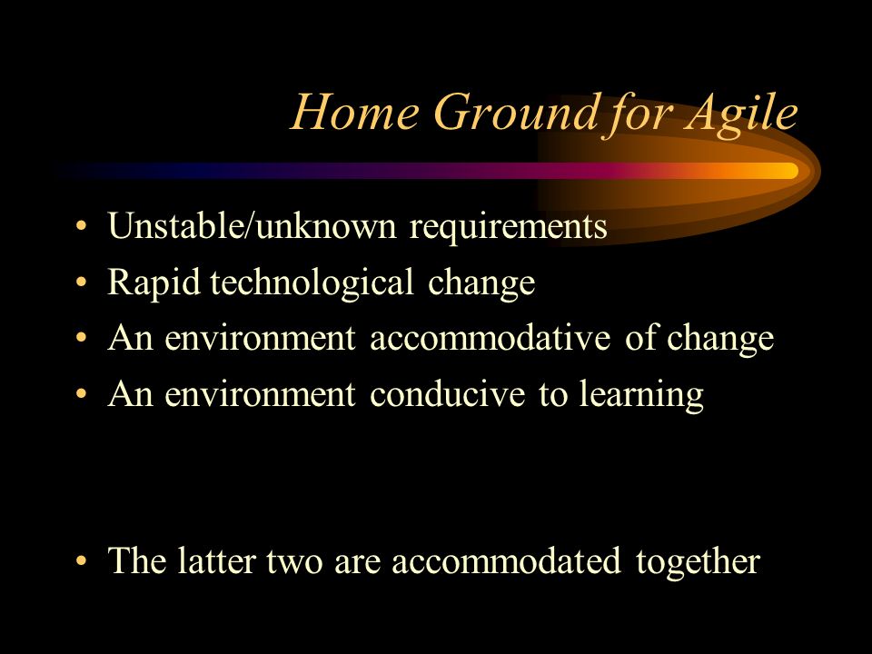 Home Ground for Agile Unstable/unknown requirements Rapid technological change An environment accommodative of change An environment conducive to learning The latter two are accommodated together
