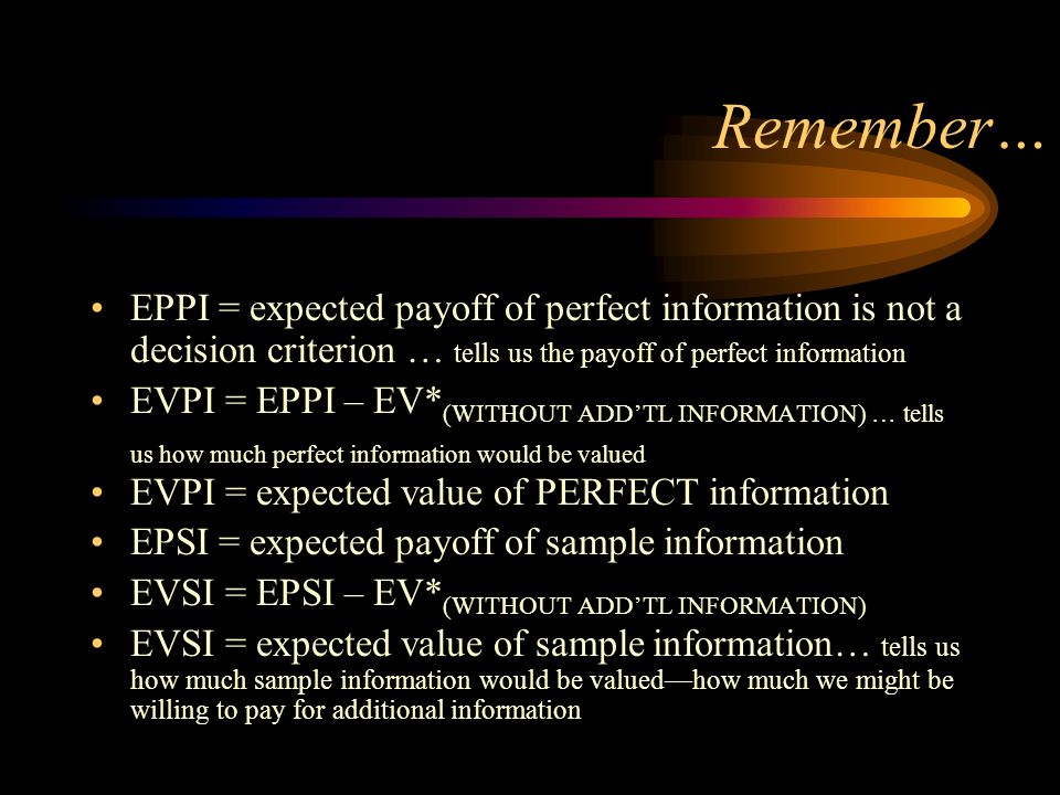Remember… EPPI = expected payoff of perfect information is not a decision criterion … tells us the payoff of perfect information EVPI = EPPI – EV* (WITHOUT ADD’TL INFORMATION) … tells us how much perfect information would be valued EVPI = expected value of PERFECT information EPSI = expected payoff of sample information EVSI = EPSI – EV* (WITHOUT ADD’TL INFORMATION) EVSI = expected value of sample information… tells us how much sample information would be valued—how much we might be willing to pay for additional information