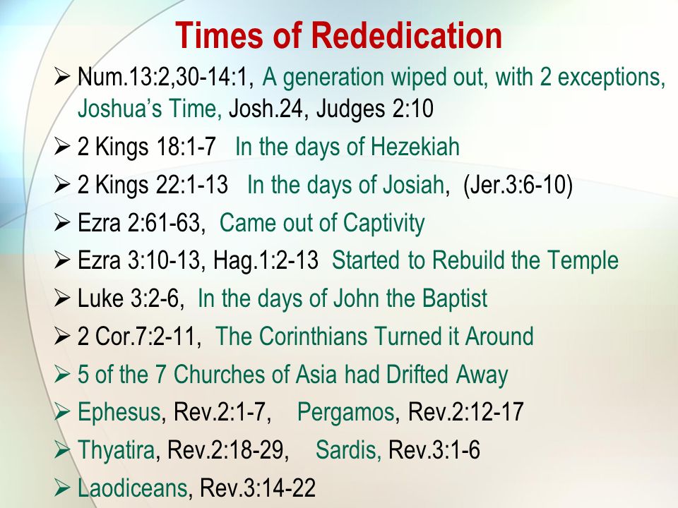 Num.13:2,30-14:1, A generation wiped out, with 2 exceptions, Joshua’s Time, Josh.24, Judges 2:10  2 Kings 18:1-7 In the days of Hezekiah  2 Kings 22:1-13 In the days of Josiah, (Jer.3:6-10)  Ezra 2:61-63, Came out of Captivity  Ezra 3:10-13, Hag.1:2-13 Started to Rebuild the Temple  Luke 3:2-6, In the days of John the Baptist  2 Cor.7:2-11, The Corinthians Turned it Around  5 of the 7 Churches of Asia had Drifted Away  Ephesus, Rev.2:1-7, Pergamos, Rev.2:12-17  Thyatira, Rev.2:18-29, Sardis, Rev.3:1-6  Laodiceans, Rev.3:14-22