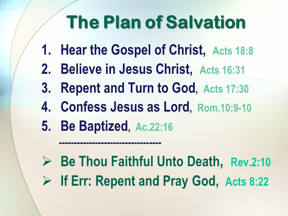 The Plan of Salvation 1.Hear the Gospel of Christ, Acts 18:8 2.Believe in Jesus Christ, Acts 16:31 3.Repent and Turn to God, Acts 17:30 4.Confess Jesus as Lord, Rom.10: Be Baptized, Ac.22:  Be Thou Faithful Unto Death, Rev.2:10  If Err: Repent and Pray God, Acts 8:22