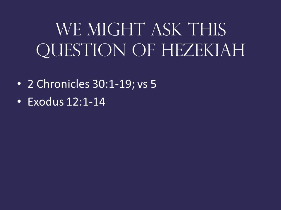 We might ask this question of Hezekiah 2 Chronicles 30:1-19; vs 5 Exodus 12:1-14