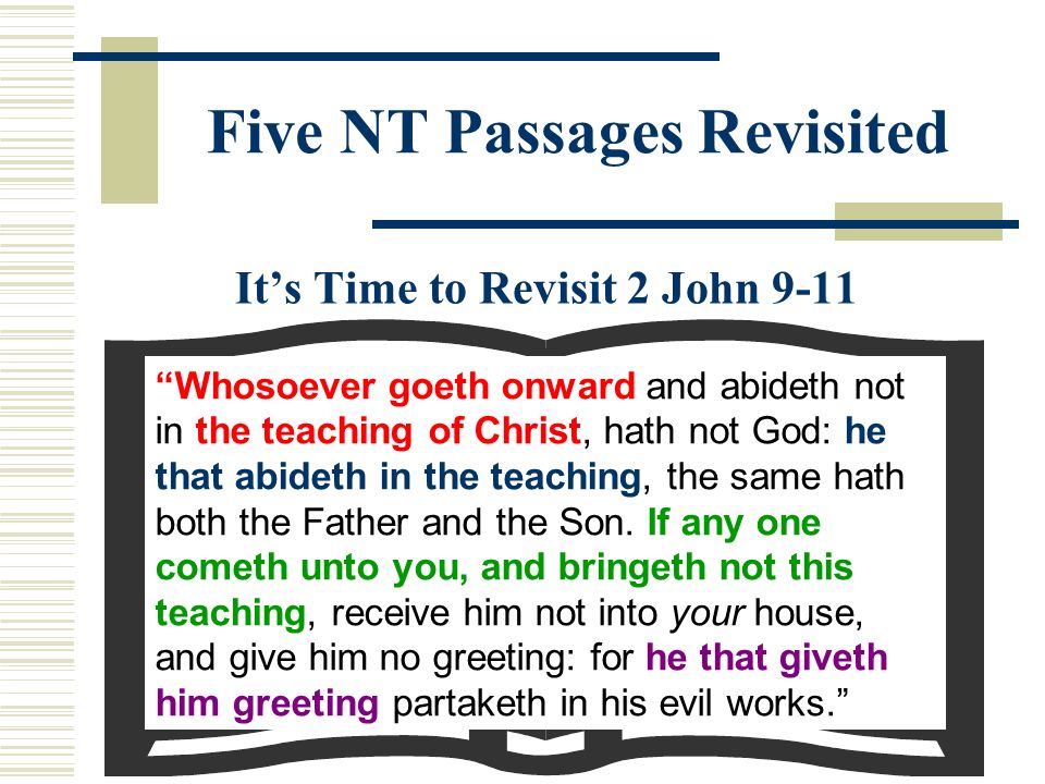 Five NT Passages Revisited It’s Time to Revisit 2 John 9-11 Whosoever goeth onward and abideth not in the teaching of Christ, hath not God: he that abideth in the teaching, the same hath both the Father and the Son.
