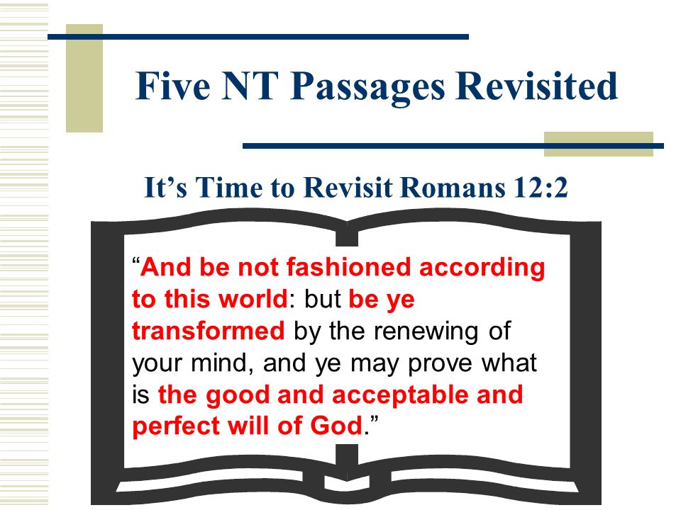 Five NT Passages Revisited It’s Time to Revisit Romans 12:2 And be not fashioned according to this world: but be ye transformed by the renewing of your mind, and ye may prove what is the good and acceptable and perfect will of God.