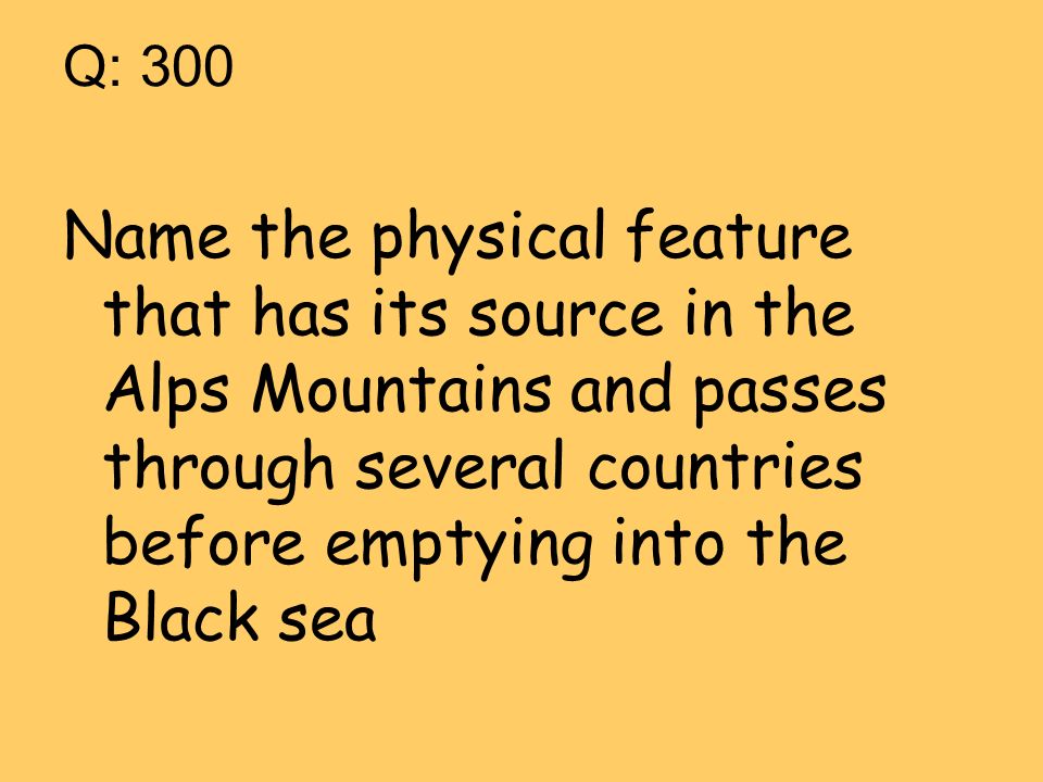 Q: 300 Name the physical feature that has its source in the Alps Mountains and passes through several countries before emptying into the Black sea
