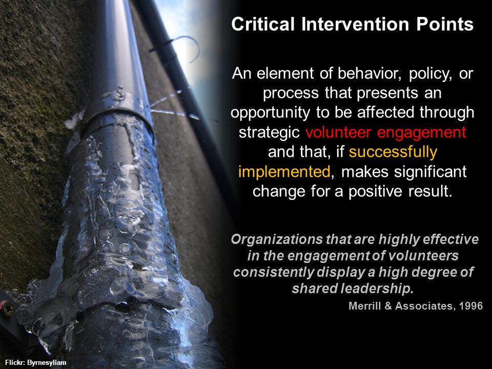 & ASSOCIATES © 2009 Critical Intervention Points An element of behavior, policy, or process that presents an opportunity to be affected through strategic volunteer engagement and that, if successfully implemented, makes significant change for a positive result.