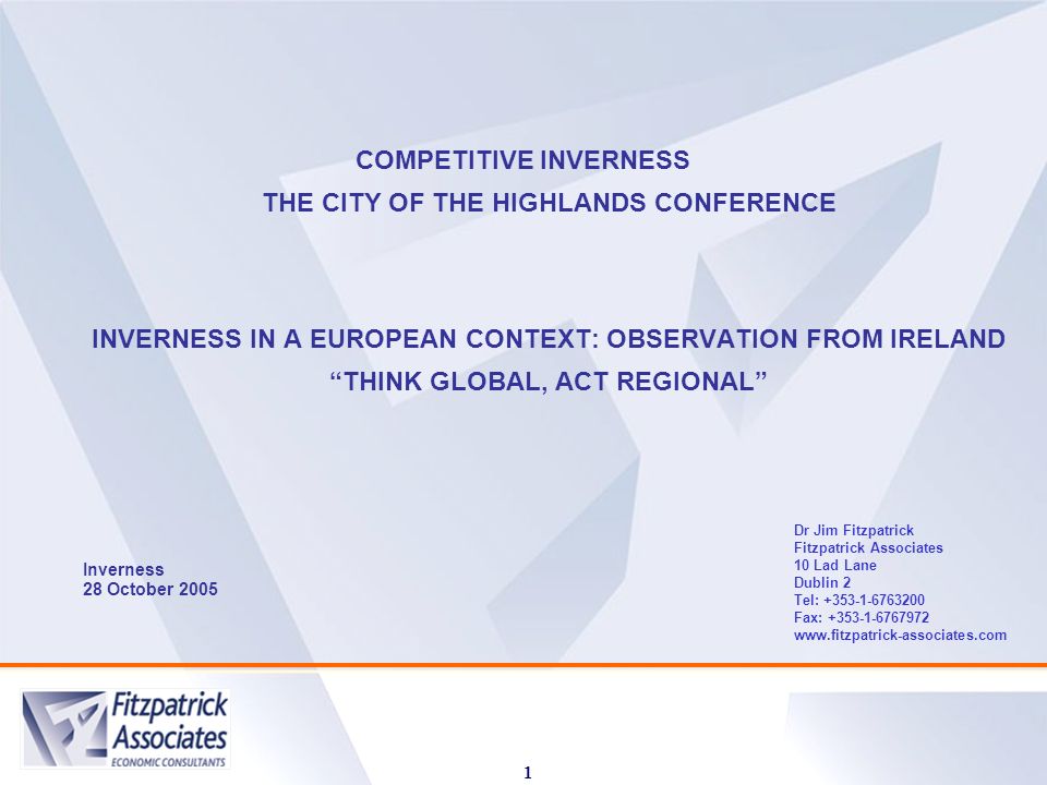 1 COMPETITIVE INVERNESS THE CITY OF THE HIGHLANDS CONFERENCE INVERNESS IN A EUROPEAN CONTEXT: OBSERVATION FROM IRELAND THINK GLOBAL, ACT REGIONAL Inverness 28 October 2005 Dr Jim Fitzpatrick Fitzpatrick Associates 10 Lad Lane Dublin 2 Tel: Fax: