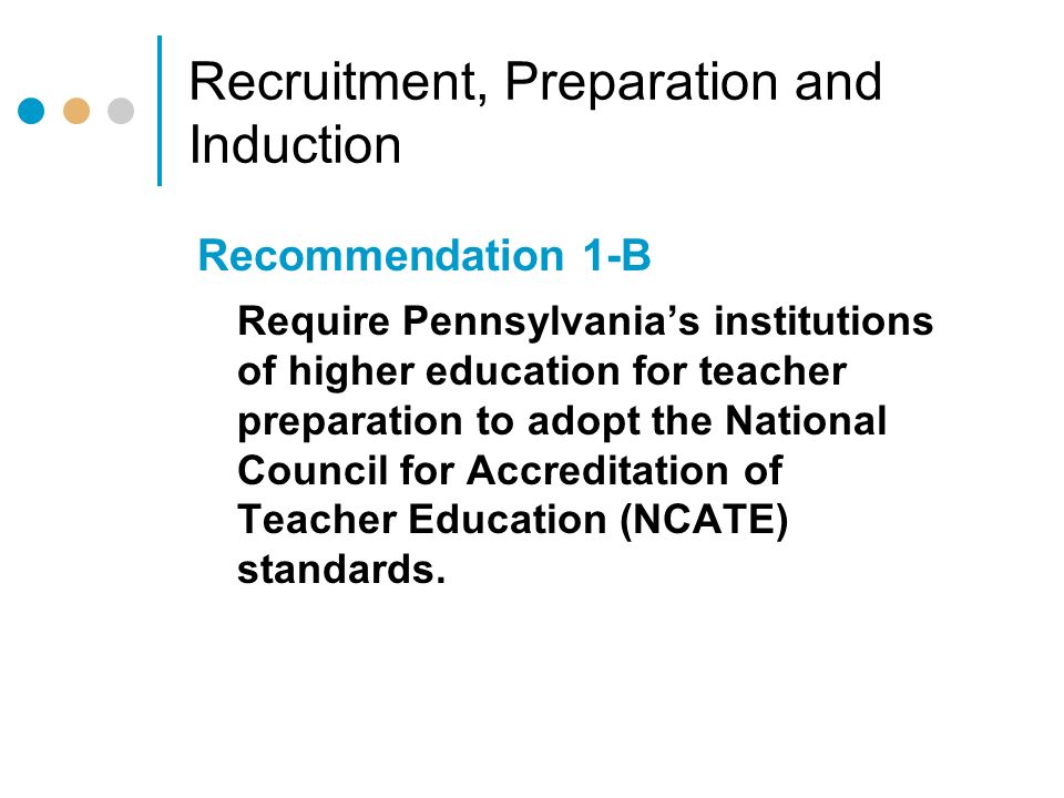 Recruitment, Preparation and Induction Recommendation 1-B Require Pennsylvania’s institutions of higher education for teacher preparation to adopt the National Council for Accreditation of Teacher Education (NCATE) standards.