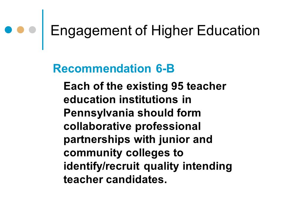 Engagement of Higher Education Recommendation 6-B Each of the existing 95 teacher education institutions in Pennsylvania should form collaborative professional partnerships with junior and community colleges to identify/recruit quality intending teacher candidates.