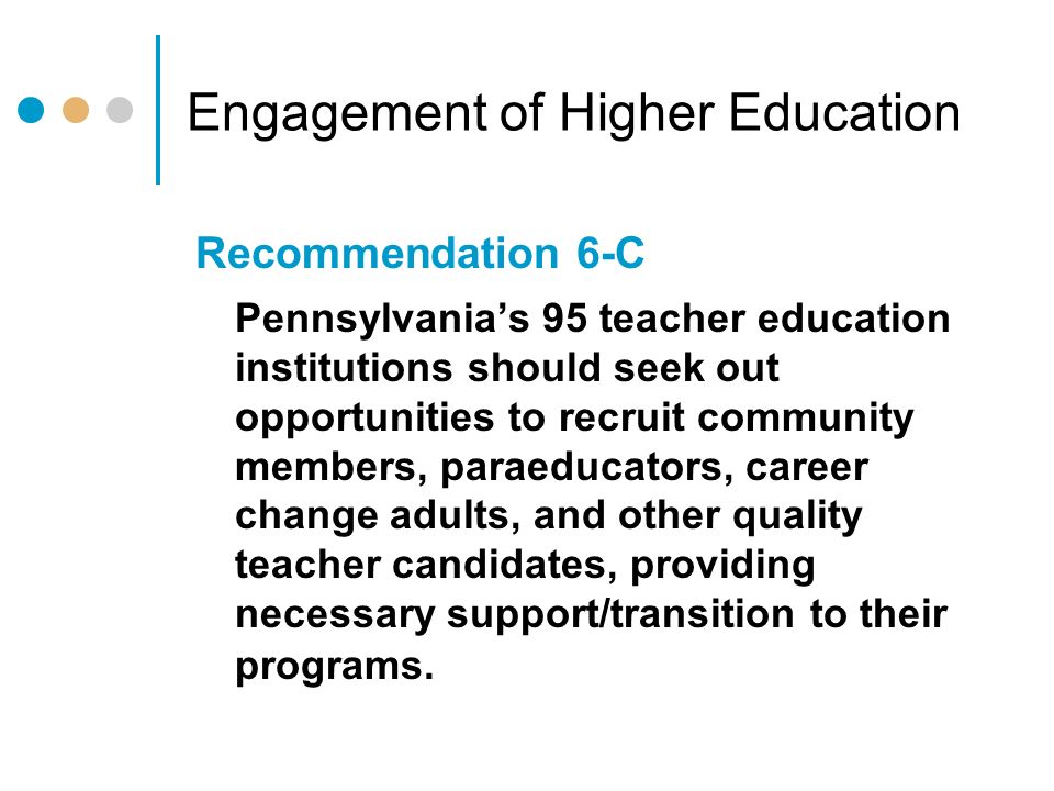 Engagement of Higher Education Recommendation 6-C Pennsylvania’s 95 teacher education institutions should seek out opportunities to recruit community members, paraeducators, career change adults, and other quality teacher candidates, providing necessary support/transition to their programs.