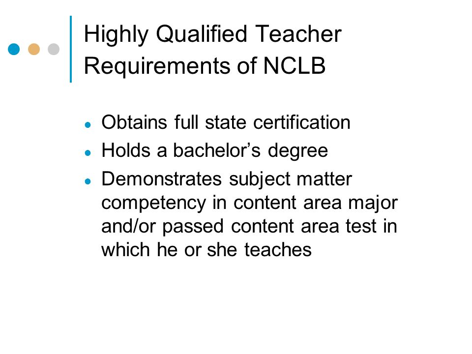 Highly Qualified Teacher Requirements of NCLB ● Obtains full state certification ● Holds a bachelor’s degree ● Demonstrates subject matter competency in content area major and/or passed content area test in which he or she teaches