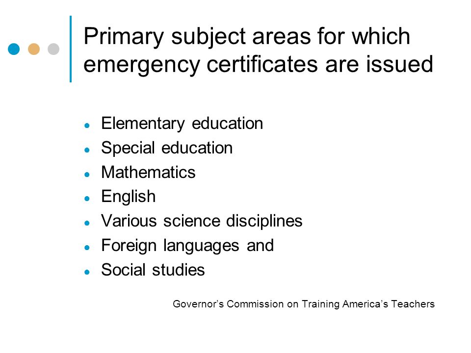 Primary subject areas for which emergency certificates are issued ● Elementary education ● Special education ● Mathematics ● English ● Various science disciplines ● Foreign languages and ● Social studies Governor’s Commission on Training America’s Teachers