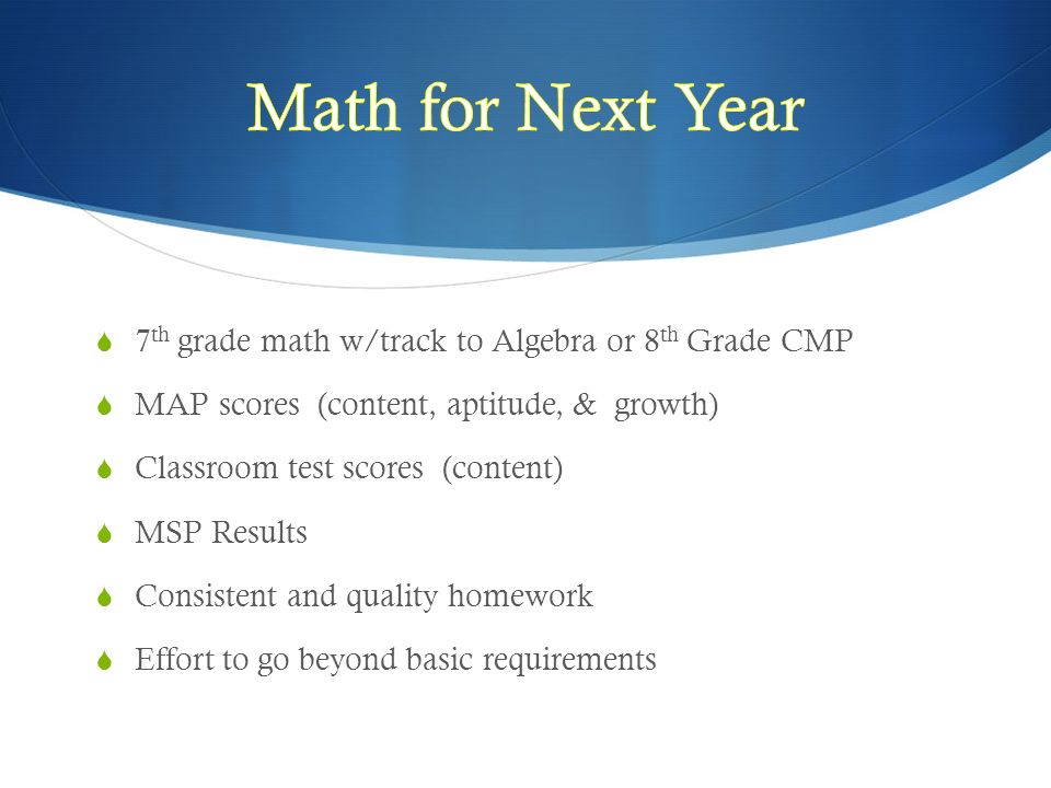 7 th grade math w/track to Algebra or 8 th Grade CMP  MAP scores (content, aptitude, & growth)  Classroom test scores (content)  MSP Results  Consistent and quality homework  Effort to go beyond basic requirements