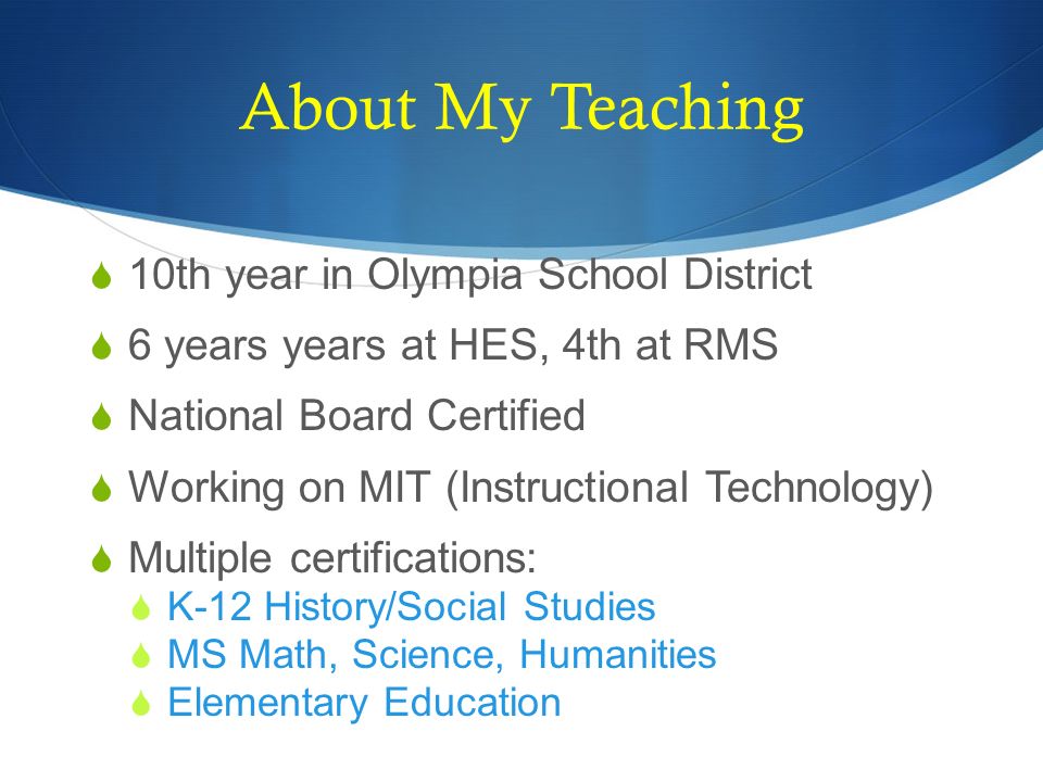 About My Teaching  10th year in Olympia School District  6 years years at HES, 4th at RMS  National Board Certified  Working on MIT (Instructional Technology)  Multiple certifications:  K-12 History/Social Studies  MS Math, Science, Humanities  Elementary Education