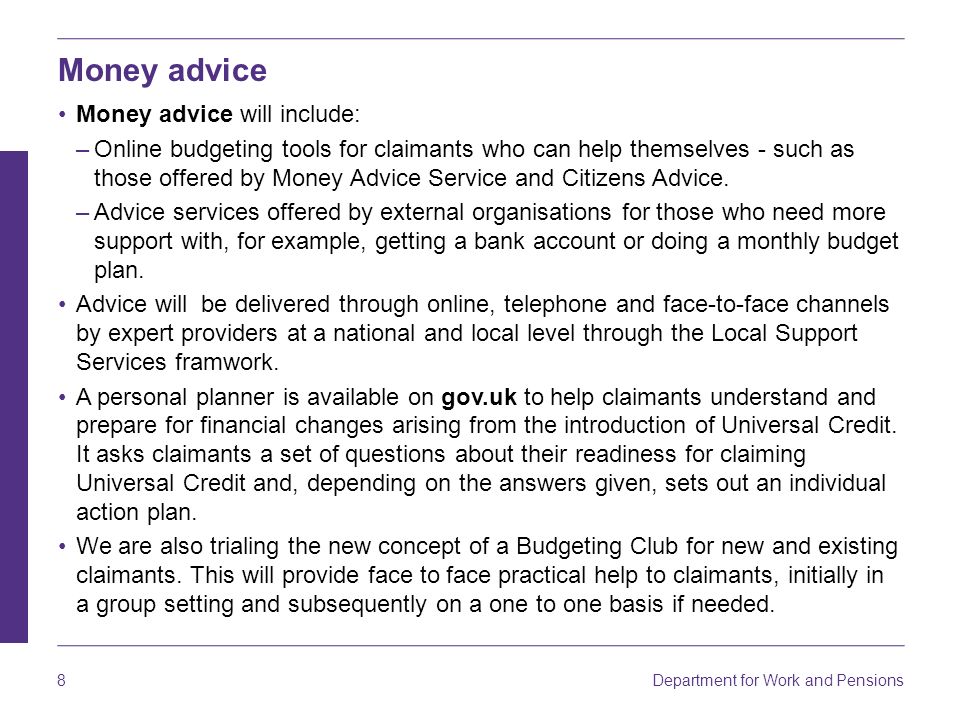 8 Department for Work and Pensions Money advice Money advice will include: –Online budgeting tools for claimants who can help themselves - such as those offered by Money Advice Service and Citizens Advice.