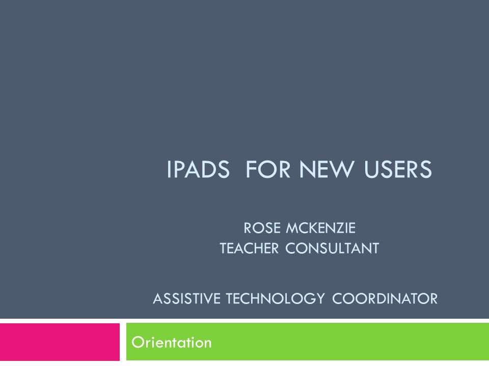 IPADS FOR NEW USERS ROSE MCKENZIE TEACHER CONSULTANT ASSISTIVE TECHNOLOGY COORDINATOR Orientation