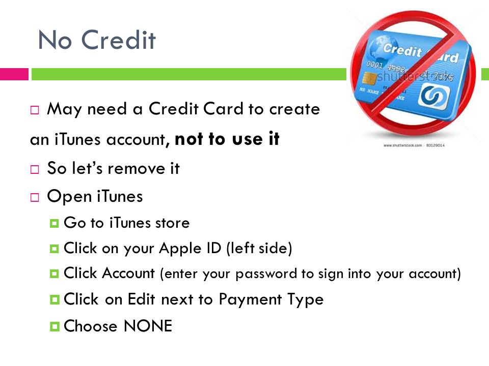 No Credit  May need a Credit Card to create an iTunes account, not to use it  So let’s remove it  Open iTunes  Go to iTunes store  Click on your Apple ID (left side)  Click Account (enter your password to sign into your account)  Click on Edit next to Payment Type  Choose NONE
