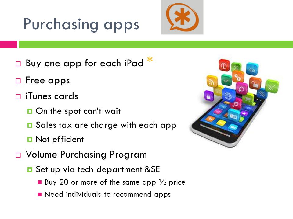 Purchasing apps  Buy one app for each iPad *  Free apps  iTunes cards  On the spot can’t wait  Sales tax are charge with each app  Not efficient  Volume Purchasing Program  Set up via tech department &SE Buy 20 or more of the same app ½ price Need individuals to recommend apps