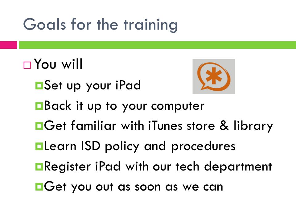 Goals for the training  You will  Set up your iPad  Back it up to your computer  Get familiar with iTunes store & library  Learn ISD policy and procedures  Register iPad with our tech department  Get you out as soon as we can