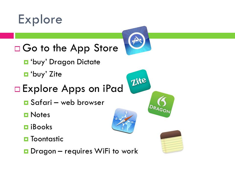 Explore  Go to the App Store  ‘buy’ Dragon Dictate  ‘buy’ Zite  Explore Apps on iPad  Safari – web browser  Notes  iBooks  Toontastic  Dragon – requires WiFi to work