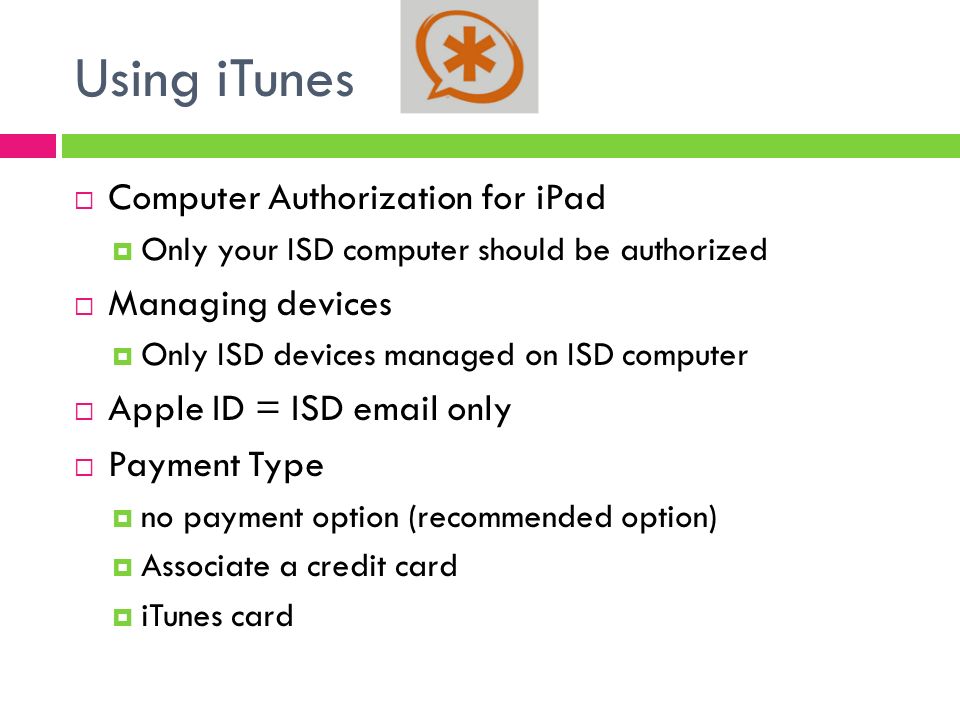 Using iTunes  Computer Authorization for iPad  Only your ISD computer should be authorized  Managing devices  Only ISD devices managed on ISD computer  Apple ID = ISD  only  Payment Type  no payment option (recommended option)  Associate a credit card  iTunes card