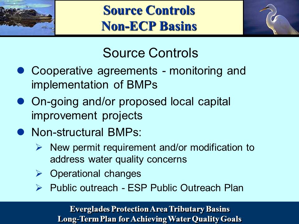 Everglades Protection Area Tributary Basins Long-Term Plan for Achieving Water Quality Goals Everglades Protection Area Tributary Basins Long-Term Plan for Achieving Water Quality Goals Source Controls Non-ECP Basins Source Controls Cooperative agreements - monitoring and implementation of BMPs On-going and/or proposed local capital improvement projects Non-structural BMPs: ØNew permit requirement and/or modification to address water quality concerns ØOperational changes ØPublic outreach - ESP Public Outreach Plan