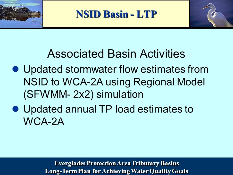Everglades Protection Area Tributary Basins Long-Term Plan for Achieving Water Quality Goals Everglades Protection Area Tributary Basins Long-Term Plan for Achieving Water Quality Goals NSID Basin - LTP Associated Basin Activities Updated stormwater flow estimates from NSID to WCA-2A using Regional Model (SFWMM- 2x2) simulation Updated annual TP load estimates to WCA-2A